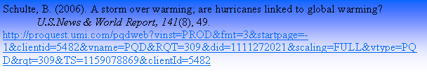 Text Box: Schulte, B. (2006). A storm over warming; are hurricanes linked to global warming? 	U.S.News & World Report, 141(8), 49. http://proquest.umi.com/pqdweb?vinst=PROD&fmt=3&startpage=-1&clientid=5482&vname=PQD&RQT=309&did=1111272021&scaling=FULL&vtype=PQD&rqt=309&TS=1159078869&clientId=5482