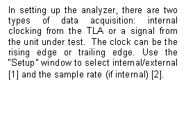 Text Box: In setting up the analyzer, there are two types of data acquisition: internal clocking from the TLA or a signal from the unit under test.  The clock can be the rising edge or trailing edge. Use the “Setup” window to select internal/external [1] and the sample rate (if internal) [2].  