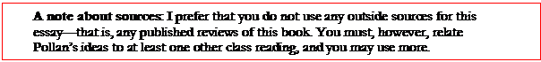 Text Box: A note about sources: I prefer that you do not use any outside sources for this essay—that is, any published reviews of this book. You must, however, relate Pollan’s ideas to at least one other class reading, and you may use more.