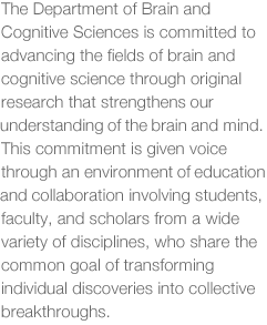 The Department of Brain and Cognitive Sciences is committed to advancing the fields of brain and cognitive science through original research that strengthens our understanding of the brain and mind. This commitment is given voice through and environment of education and collaboration involving students, faculty, and scholars from a wide variety of disciplines, who share the common goal of transforming individual discoveries into collective breakthroughs.