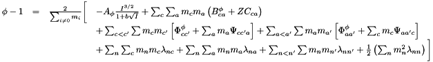 \[ \begin{array}{ccclc} \phi - 1 &= & \frac{2}{\sum_{i \ne 0} m_i} \bigg[ & - A_{\phi} \frac{I^{3/2}}{1 + b \sqrt{I}} + \sum_c \sum_a m_c m_a \left( B^{\phi}_{ca} + Z C_{ca}\right) \\&&& + \sum_{c < c'} \sum m_c m_{c'} \left[ \Phi^{\phi}_{c{c'}} + \sum_a m_a \Psi_{c{c'}a} \right] + \sum_{a < a'} \sum m_a m_{a'} \left[ \Phi^{\phi}_{a{a'}} + \sum_c m_c \Psi_{a{a'}c} \right] \\&&& + \sum_n \sum_c m_n m_c \lambda_{nc} + \sum_n \sum_a m_n m_a \lambda_{na} + \sum_{n < n'} \sum m_n m_{n'} \lambda_{n{n'}} + \frac{1}{2} \left( \sum_n m^2_n \lambda_{nn}\right) \bigg] \end{array} \]