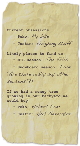 Current obsessions: 
 Peko: My bike Justin: Weighing stuff

Likely places to find us:
 MTB season: The Fells Snowboard season: Loon (Are there really any other seasons??)

If we had a money tree growing in our backyard we would buy: 
 Peko: Helmet Cam
 Justin: Hub Generator