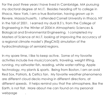 For the past three years I have lived in Cambridge, MA pursuing my doctoral degree at M.I.T.  Besides heading off to college in Ithaca, New York, I am a true Bostonian, having grown up in Revere, Massachusetts.  I attended Cornell University in Ithaca, NY in the fall of 2001.  I earned my dual B.S’s, from the College of Engineering in the Winter of 2004 in Atmospheric Sciences & Biological and Environmental Engineering.  I completed my Masters of Science at M.I.T. looking at improving the accuracy of a regional climate model’s (RegCM3) simulation of the hydroclimatology of semiarid regions. 

In my spare time, I like to keep active.  Some of my favorite activities include live music/concerts, traveling, weight lifting, running, my saltwater fish, reading, white water rafting, Apple technology, my plants & sports.  Being from Boston, I am an avid Red Sox, Patriots, & Celtics fan.  More about me can found on my personal webpage here.
