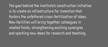 The goal behind the Institute's construction initiative
is to create an infrastructure for invention that
fosters the unfettered cross-fertilization of ideas.
New facilities will bring together colleagues in
related fields, strengthening existing synergies
and sparking new ideas for research and teaching.