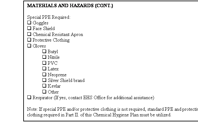 Text Box: MATERIALS AND HAZARDS (CONT.)

Special PPE Required:
q Goggles
q Face Shield
q Chemical Resistant Apron
q Protective Clothing
q Gloves
	q Butyl
	q Nitrile
	q PVC
	q Latex
	q Neoprene
	q Silver Shield brand
	q Kevlar
	q Other
q Respirator (If yes, contact EHS Office for additional assistance)

Note: If special PPE and/or protective clothing is not required, standard PPE and protective clothing required in Part II. of this Chemical Hygiene Plan must be utilized.




