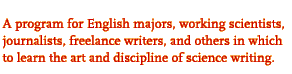 A program for English majors, working scientists,

journalists, freelance writers, and others in which

to learn the art and discipline of science writing.