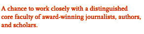 A chance to work closely with a distinguished

core faculty of award-winning journalists, authors,

and scholars.