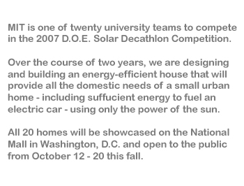 MIT is one of twenty university teams selected to compete in the 2007 Solar Decathlon.<br> Over the course of two years, we are designing and developing an energy-efficient house that will provide all the domestic needs of a small urban home-including sufficient energy to fuel an electric car-using only the power of the sun.