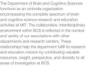 The Department of Brain and Cognitive Sciences functions as an umbrella organization encompassing the complete spectrum of brain and cognitive science research and education activities at MIT.