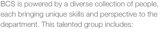 BCS is powered by a diverse collection of people, each brining unique skills and perspective to the department. This talented group includes: