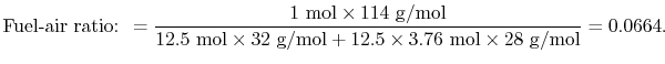 $\displaystyle \textrm{Fuel-air ratio: }= \frac{1\textrm{ mol} \times 114\textrm...
...extrm{ g/mol} +12.5 \times
3.76\textrm{ mol}
\times28\textrm{ g/mol}} = 0.0664.$