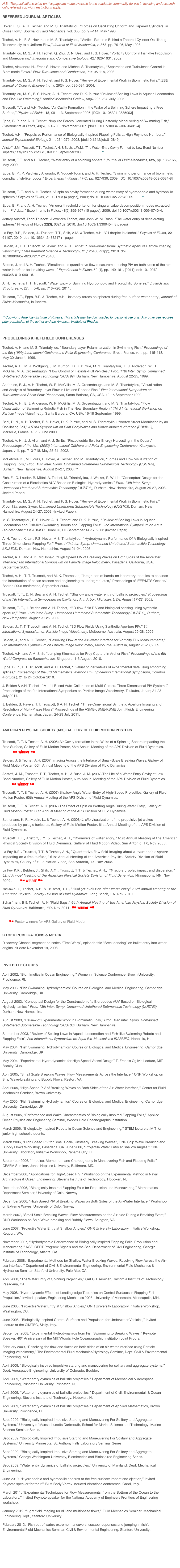 N.B.  The publications listed on this page are made available to the academic community for use in teaching and research only; relevant copyright restrictions apply.  

REFEREED JOURNAL ARTICLES
Hover, F. S., A. H. Techet, and M. S. Triantafyllou, “Forces on Oscillating Uniform and Tapered Cylinders  in Cross Flow,”  Journal of Fluid Mechanics, vol. 363, pp. 97-114, May 1998. [PDF]Techet, A. H., F. S. Hover, and M. S. Triantafyllou, “Vortical Patterns Behind a Tapered Cylinder Oscillating Transversely to a Uniform Flow,” Journal of Fluid Mechanics, v. 363, pp. 79-96, May 1998. [PDF]Triantafyllou, M. S., A. H. Techet, Q. Zhu, D. N. Beal, and F. S. Hover, "Vorticity Control in Fish-like Propulsion and Maneuvering," Integrative and Comparative Biology, 42:1026-1031, 2002. [PDF]Techet, Alexandra H., Franz S. Hover, and Michael S. Triantafyllou, “Separation and Turbulence Control in Biomimetic Flows,” Flow Turbulence and Combustion, 71:105-118, 2003. [PDF]Triantafyllou, M. S., A. H. Techet, and F. S. Hover, “Review of Experimental Work in Biomimetic Foils,” IEEE Journal of Oceanic Engineering, v. 29(3), pp. 585-594, 2004. [PDF]Triantafyllou, M. S., F. S. Hover, A. H. Techet, and D. K. P. Yue “Review of Scaling Laws in Aquatic Locomotion and Fish-like Swimming,” Applied Mechanics Review, 58(4):226-237, July 2005. [PDF]
Truscott, T.T, and A.H. Techet, “Air Cavity Formation in the Wake of a Spinning Sphere Impacting a Free Surface,” Physics of Fluids, 18, 091113, September 2006. [DOI: 10.1063/ 1.2335903]  [PDF]  Link **
Epps, B. P. and A. H. Techet, “Impulse Forces Generated During Unsteady Maneuvering of Swimming Fish,” Experiments in Fluids, 43(5), 691-700, November 2007. [doi:10.1007/s00348-007-0401-4]  [PDF]Techet, A.H.  “Propulsive Performance of Biologically-Inspired Flapping Foils at High Reynolds Numbers,” Journal Experimental Biology, 211, 274-279, 2008. [doi:10.1242/jeb.012849] [PDF]
Aristoff, J.M., Truscott, T.T., Techet, A.H. & Bush, J.W.M. “The Water-Entry Cavity Formed by Low Bond Number Impacts,” Physics of Fluids 20, 091111 September 2008.  [PDF]  Link **
Truscott, T.T. and A.H. Techet, “Water entry of a spinning sphere,” Journal of Fluid Mechanics, 625, pp. 135-165, May 2009. [PDF]
Epps, B. P., P. Valdivia y Alvarado, K. Youcef-Toumi, and A. H. Techet, “Swimming performance of biomimetic compliant fish-like robots,” Experiments in Fluids, 47(6), pp. 927-939, 2009. [DOI 10.1007/s00348-009-0684-8]  [PDF]
Truscott, T. T. and A. H. Techet, “A spin on cavity formation during water-entry of hydrophobic and hydrophilic spheres,” Physics of Fluids, 21, 121703 (4 pages), 2009; doi:10.1063/1.32722642009. Link **Epps, B. P. and A. H. Techet, “An error threshold criterion for singular value decomposition modes extracted from PIV data,” Experiments in Fluids, 48(2) 355-367 (15 pages), 2009; doi 10.1007/s00348-009-0740-4. [PDF]Jeffrey Aristoff, Tadd Truscott, Alexandra Techet, and John W. M. Bush, "The water entry of decelerating spheres" Physics of Fluids 22(3), 032102, 2010. doi:10.1063/1.3309454 (8 pages) 
La Foy, R.R., Belden, J., Truscott, T.T., Shih, A.M. & Techet, A.H. “Oil droplet in alcohol,” Physics of Fluids, 22, 91107, 2010. doi: 10.1063/1.3483217 (1 page) Link **Belden, J., T. T. Truscott, M. Axiak, and A. H. Techet, “Three-dimensional Synthetic Aperture Particle Imaging Velocimetry,” Measurement Science & Technology, 21,125403 (21pp), 2010. doi:10.1088/0957-0233/21/12/125403. LinkBelden, J. and A. H. Techet, "Simultaneous quantitative flow measurement using PIV on both sides of the air-water interface for breaking waves,” Experiments in Fluids, 50 (1), pp. 149-161, (2011); doi: 10.1007/s00348-010-0901-5. A. H. Techet & T. T. Truscott, “Water Entry of Spinning Hydrophobic and Hydrophilic Spheres,” J. Fluids and Structures, v. 27, n. 5–6, pp. 716–726, 2011; http://dx.doi.org/10.1016/j.jfluidstructs.2011.03.014   Link
Truscott, T.T., Epps, B.P. &  Techet, A.H. Unsteady forces on spheres during free-surface water entry , Journal of Fluids Mechanics, In Review.

** Copyright, American Institute of Physics. This article may be downloaded for personal use only. Any other use requires prior permission of the author and the American Institute of Physics.

PROCEEDINGS & REFEREED CONFERENCES
Techet, A. H. and M. S. Triantafyllou, “Boundary Layer Relaminarization in Swimming Fish,” Proceedings of the 9th (1999) International Offshore and Polar Engineering Conference, Brest, France, v. II, pp. 415-418, May 30-June 4, 1999.
Techet, A. H., M. J. Wolfgang, J. M. Kumph,  D. K. P. Yue, M. S. Triantafyllou,  E. J. Anderson, W. R. McGillis, M. A. Grosenbaugh, “Flow Control of Flexible-Hull Vehicles,” Proc. 11th Inter. Symp. Unmanned Untethered Submersible Technology (UUST99), Durham, New Hampshire, August 22-25, 1999.
Anderson, E. J., A. H. Techet, W. R. McGillis, M. A. Grosenbaugh, and M. S. Triantafyllou, “Visualization and Analysis of Boundary Layer Flow in Live and Robotic Fish,” First International Symposium on Turbulence and Shear Flow Phenomena, Santa Barbara, CA, USA, 12-15 September 1999. 
Techet, A. H., E. J. Anderson, W. R. McGillis, M. A. Grosenbaugh, and M. S. Triantafyllou, “Flow Visualization of Swimming Robotic Fish in The Near Boundary Region,” Third International Workshop on Particle Image Velocimetry, Santa Barbara, CA, USA, 16-18 September 1999. 
Beal, D. N., A. H. Techet, F. S. Hover, D. K. P. Yue, and M. S. Triantafyllou, “Vortex Street Modulation by an Oscillating Foil,” IUTAM Symposium on Bluff BodyWakes and Vortex-Induced Vibration (BBVIV-2), Marseille, France, 13-16 June 2000.
Techet, A. H., J. J. Allen, and A. J. Smits, “Piezoelectric Eels for Energy Harvesting in the Ocean,” Proceedings of the 12th (2002) International Offshore and Polar Engineering Conference, Kitakyushu, Japan, v. II, pp. 713-718, May 25-31, 2002.
McLetchie, K., M. Flores, F. Hover, A. Techet, and M. Triantafyllou, “Forces and Flow Visualization of Flapping Foils,” Proc. 13th Inter. Symp. Unmanned Untethered Submersible Technology (UUST03), Durham, New Hampshire, August 24-27, 2003. **
Fish, F., G. Lauder, R. Mittal, A. Techet, M. Triantafyllou, J. Walker, P. Webb, “Conceptual Design for the Construction of a Biorobotics AUV Based on Biological Hydrodynamics,” Proc. 13th Inter. Symp. Unmanned Untethered Submersible Technology (UUST03), Durham, New Hampshire, August 24-27, 2003. (Invited Paper).
Triantafyllou, M. S., A. H. Techet, and F. S. Hover, “Review of Experimental Work in Biomimetic Foils,” Proc. 13th Inter. Symp. Unmanned Untethered Submersible Technology (UUST03), Durham, New Hampshire, August 24-27, 2003. (Invited Paper).
M. S. Triantafyllou, F. S. Hover, A. H. Techet, and D. K. P. Yue,  “Review of Scaling Laws in Aquatic Locomotion and Fish-like Swimming Robots and Flapping Foils”, 2nd International Symposium on Aqua Bio-Mechanisms ISABMEC, Honolulu, HI, September 14-17, 2003 (Invited Paper). 
A. H. Techet, K. Lim, F.S. Hover, M.S. Triantafyllou, " Hydrodynamic Performance Of A Biologically Inspired Three-Dimensional Flapping Foil” Proc. 14th Inter. Symp. Unmanned Untethered Submersible Technology (UUST05), Durham, New Hampshire, August 21-24, 2005. 
Techet, A. H. and A. K. McDonald, “High Speed PIV of Breaking Waves on Both Sides of the Air-Water Interface,” 6th International Symposium on Particle Image Velocimetry, Pasadena, California, USA, September 2005. 
Techet, A. H., T. T. Truscott, and M. K. Thompson, “Integration of hands-on laboratory modules to enhance the introduction of ocean science and engineering to undergraduates,” Proceedings of IEEE/MTS Oceans/Boston 2006 conference, September 2006.
Truscott, T. T., D. N. Beal and A. H. Techet, “Shallow angle water entry of ballistic projectiles,” Proceedings of the 7th International Symposium on Cavitation, Ann Arbor, Michigan, USA, August 17-22, 2009. 
Truscott, T. T., J. Belden and A. H. Techet,  “3D ﬂow-ﬁeld PIV and biological sensing using synthetic aperture,” Proc. 16th Inter. Symp. Unmanned Untethered Submersible Technology (UUST09), Durham, New Hampshire, August 23-26, 2009. 
Belden, J., T. T. Truscott, and A. H. Techet, “3D Flow Fields Using Synthetic Aperture PIV,” 8th International Symposium on Particle Image Velocimetry, Melbourne, Australia, August 25-28, 2009. 
Belden, J., and A. H. Techet,  “Resolving Flow at the Air-Water Interface for Vorticity Flux Measurements,” 8th International Symposium on Particle Image Velocimetry, Melbourne, Australia, August 25-28, 2009.
Techet, A.H. and A.M. Shih, “Jumping Kinematics for Prey Capture in Archer Fish,” Proceedings of the 6th World Congress on Biomechanics, Singapore, 1-6 August, 2010.
Epps, B. P., T. T. Truscott, and A. H. Techet, “Evaluating derivatives of experimental data using smoothing splines,” Proceedings of the 3rd Mathematical Methods in Engineering International Symposium, Coimbra (Portugal), 21 to 24 October 2010.
J. Belden & A.H. Techet   “Model Based Auto-Calibration of Multi-Camera Three Dimensional PIV Systems” Proceedings of the 9th International Symposium on Particle Image Velocimetry, Tsukuba, Japan; 21-23 July 2011. 
J. Belden, S. Ravela, T.T. Truscott, & A. H. Techet  “Three-Dimensional Synthetic Aperture Imaging and Resolution of Multi-Phase Flows” Proceedings of the ASME-JSME-KSME Joint Fluids Engineering Conference, Hamamatsu, Japan; 24-29 July 2011.

American Physical Society (APS) Gallery of Fluid Motion Posters  
Truscott, T. T. & Techet, A. H. (2005) Air Cavity formation in the Wake of a Spinning Sphere Impacting the Free Surface, Gallery of Fluid Motion Poster, 58th Annual Meeting of the APS Division of Fluid Dynamics. [PDF]  ** winner **
Belden, J. & Techet, A.H. (2007) Imaging Across the Interface of Small-Scale Breaking Waves, Gallery of Fluid Motion Poster, 60th Annual Meeting of the APS Division of Fluid Dynamics.  [PDF] 
Aristoff, J. M., Truscott, T. T., Techet, A. H., & Bush, J. M. (2007) The Life of a Water-Entry Cavity at Low Bond Number, Gallery of Fluid Motion Poster, 60th Annual Meeting of the APS Division of Fluid Dynamics. [PDF] ** winner **
Truscott, T. T. & Techet, A. H. (2007) Shallow Angle Water-Entry of High-Speed Projectiles, Gallery of Fluid Motion Poster, 60th Annual Meeting of the APS Division of Fluid Dynamics. [PDF]
Truscott, T. T. & Techet, A. H. (2007) The Effect of Spin on Wetting Angle During Water Entry, Gallery of Fluid Motion Poster, 60th Annual Meeting of the APS Division of Fluid Dynamics. [PDF] 
Sutherland, K. R., Madin, L., & Techet, A. H. (2008) In situ visualization of the propulsive jet wakes produced by pelagic tunicates, Gallery of Fluid Motion Poster, 61st Annual Meeting of the APS Division of Fluid Dynamics.  [PDF]
Truscott, T.T., Aristoff, J.M. & Techet, A.H., “Dynamics of water entry,” 61st Annual Meeting of the American Physical Society Division of Fluid Dynamics, Gallery of Fluid Motion Video, San Antonio, TX, Nov 2008. Video
La Foy R.R., Truscott, T.T. & Techet, A.H., “Quantitative ﬂow ﬁeld imaging about a hydrophobic sphere impacting on a free surface,” 61st Annual Meeting of the American Physical Society Division of Fluid Dynamics, Gallery of Fluid Motion Video, San Antonio, TX, Nov 2008. Video
La Foy R.R., Belden, J., Shih, A.M., Truscott, T.T. & Techet, A.H.,  “Miscible droplet impact and dispersion,” 62nd Annual Meeting of the American Physical Society Division of Fluid Dynamics. Minneapolis, MN. Nov 2009, PDF ** winner **
McKown, J., Techet, A.H. & Truscott, T.T., “Fluid jet evolution after water entry” 63rd Annual Meeting of the American Physical Society Division of Fluid Dynamics. Long Beach, CA. Nov 2010. PDF
Scharfman, B & Techet, A. H “Fluid Bags,” 64th Annual Meeting of the American Physical Society Division of Fluid Dynamics. Baltimore, MD. Nov 2011. ** winner **

       ** Poster winners for APS Gallery of Fluid Motion

Other Publications & MediaDiscovery Channel segment on series “Time Warp”, episode title “Breakdancing” on bullet entry into water, original air date November 19, 2008. [VIDEO CLIP]

INVITED LECTURES
April 2002, “Biomimetics in Ocean Engineering,” Women in Science Conference, Brown University, Providence, RI. 
May 2003, “Fish Swimming Hydrodynamics” Course on Biological and Medical Engineering, Cambridge University, Cambridge, UK.
August 2003, “Conceptual Design for the Construction of a Biorobotics AUV Based on Biological Hydrodynamics,” Proc. 13th Inter. Symp. Unmanned Untethered Submersible Technology (UUST03), Durham, New Hampshire.
August 2003, “Review of Experimental Work in Biomimetic Foils,” Proc. 13th Inter. Symp. Unmanned Untethered Submersible Technology (UUST03), Durham, New Hampshire.
September 2003, “Review of Scaling Laws in Aquatic Locomotion and Fish-like Swimming Robots and Flapping Foils”, 2nd International Symposium on Aqua Bio-Mechanisms ISABMEC, Honolulu, HI.
May 2004, “Fish Swimming Hydrodynamics” Course on Biological and Medical Engineering, Cambridge University, Cambridge, UK.
May 2004, “Experimental Hydrodynamics for High Speed Vessel Design” T. Francis Ogilvie Lecture, MIT Faculty Club. 
April 2005, “Small Scale Breaking Waves: Flow Measurements Across the Interface,” ONR Workshop on Ship Wave-breaking and Bubbly Flows, Reston, VA.
April 2005, “High Speed PIV of Breaking Waves on Both Sides of the Air-Water Interface,” Center for Fluid Mechanics Seminar, Brown University.
May 2005, “Fish Swimming Hydrodynamics” Course on Biological and Medical Engineering, Cambridge University, Cambridge, UK. 
August 2005, “Performance and Wake Characteristics of Biologically Inspired Flapping Foils,” Applied Ocean Physics and Engineering Seminar, Woods Hole Oceanographic Institution.
March 2006, “Biologically Inspired Robots in Ocean Science and Engineering,” STEM lecture at MIT for junior high school students. 
March 2006, “High Speed PIV for Small Scale, Unsteady Breaking Waves”, ONR Ship Wave Breaking and Bubbly Flows Workshop, Pasadena, CA. June 2006, “Projectile Water Entry at Shallow Angles,” ONR University Laboratory Initiative Workshop, Panama City, FL.
September 2006, “Impulse, Momentum and Choreography in Maneuvering Fish and Flapping Foils,” CEAFM Seminar, Johns Hopkins University, Baltimore, MD.
December 2006, “Applications for High-Speed PIV,” Workshop on the Experimental Method in Naval Architecture & Ocean Engineering, Stevens Institute of Technology, Hoboken, NJ.
December 2006, “Biologically Inspired Flapping Foils for Propulsion and Maneuvering,” Mathematics Department Seminar, University of Oslo, Norway. 
December 2006, “High Speed PIV of Breaking Waves on Both Sides of the Air-Water Interface,” Workshop on Extreme Waves, University of Oslo, Norway. 
March 2007, “Small Scale Breaking Waves: Flow Measurements on the Air-side During a Breaking Event,” ONR Workshop on Ship Wave-breaking and Bubbly Flows, Arlington, VA.
June 2007, “Projectile Water Entry at Shallow Angles,” ONR University Laboratory Initiative Workshop, Keyport, WA.
November 2007, “Hydrodynamic Performance of Biologically Inspired Flapping Foils: Propulsion and Maneuvering,” NSF IGERT Program: Signals and the Sea, Department of Civil Engineering, Georgia Institute of Technology, Atlanta, GA. 
February 2008, “Experimental Methods for Shallow Water Breaking Waves: Resolving Flow Across the Air-sea Interface,” Department of Civil & Environmental Engineering, Environmental Fluid Mechanics & Hydraulics Seminar, Stanford University, Palo Alto, CA. 
April 2008, “The Water Entry of Spinning Projectiles,” GALCIT seminar, California Institute of Technology, Pasadena, CA. 
May 2008, “Hydrodynamic Effects of Leading-edge Tubercles on Control Surfaces in Flapping Foil Propulsion,” Invited speaker, Engineering Mechanics 2008, University of Minnesota, Minneapolis, MN. 
June 2008, “Projectile Water Entry at Shallow Angles,” ONR University Laboratory Initiative Workshop, Washington, DC.
June 2008, “Biologically Inspired Control Surfaces and Propulsors for Underwater Vehicles,” Invited Lecture at the CIMTEC, Sicily, Italy. 
September 2008, “Experimental Hydrodynamics from Fish Swimming to Breaking Waves,” Keynote Speaker, 40th Anniversary of the MIT/Woods Hole Oceanographic Institution Joint Program. 
February 2009, “Resolving the flow and fluxes on both sides of an air-water interface using Particle Imaging Velocimetry,” The Environmental Fluid Mechanics/Hydrology Seminar, Dept. Civil & Environmental Engineering, MIT. 
April 2009, “Biologically inspired impulsive starting and maneuvering for solitary and aggregate systems,” Dept. Aerospace Engineering, University of Colorado, Boulder. 
April 2009, “Water entry dynamics of ballistic projectiles,” Department of Mechanical & Aerospace Engineering, Princeton University, Princeton, NJ. 
April 2009, “Water entry dynamics of ballistic projectiles,” Department of Civil, Environmental, & Ocean Engineering, Stevens Institute of Technology, Hoboken, NJ. 
April 2009, “Water entry dynamics of ballistic projectiles,” Department of Applied Mathematics, Brown University, Providence, RI.
Sept 2009, “Biologically Inspired Impulsive Starting and Maneuvering For Solitary and Aggregate Systems,” University of Massachusetts Dartmouth, School for Marine Science and Technology, Marine Science Seminar Series. 
Sept 2009, “Biologically Inspired Impulsive Starting and Maneuvering For Solitary and Aggregate Systems,” University Minnesota, St. Anthony Falls Laboratory Seminar Series. 
Sept 2009, “Biologically Inspired Impulsive Starting and Maneuvering For Solitary and Aggregate Systems,” George Washington University, Biomimetics and Bioinspired Engineering Series. 
Sept 2009, “Water entry dynamics of ballistic projectiles,” University of Maryland, Dept. Mechanical Engineering. 
June 2010, “Hydrophobic and hydrophilic spheres at the free surface: impact and ejection,” Invited Keynote speaker for the 6th Bluff Body Vortex Induced Vibrations conference, Capri, Italy. 
March 2011, “Experimental Techniques for Flow Measurements: from the Bottom of the Ocean to the Laboratory,” Invited Keynote speaker for the National Academy of Engineers Frontiers of Engineering workshop. 
January 2012, “Light field imaging for 3D and multiphase flows,” Fluid Mechanics Seminar, Mechanical Engineering Dept., Stanford University. 
February 2012, “Fish out of water: extreme maneuvers, escape responses and jumping in fish”, Environmental Fluid Mechanics Seminar, Civil & Environmental Engineering, Stanford University.




