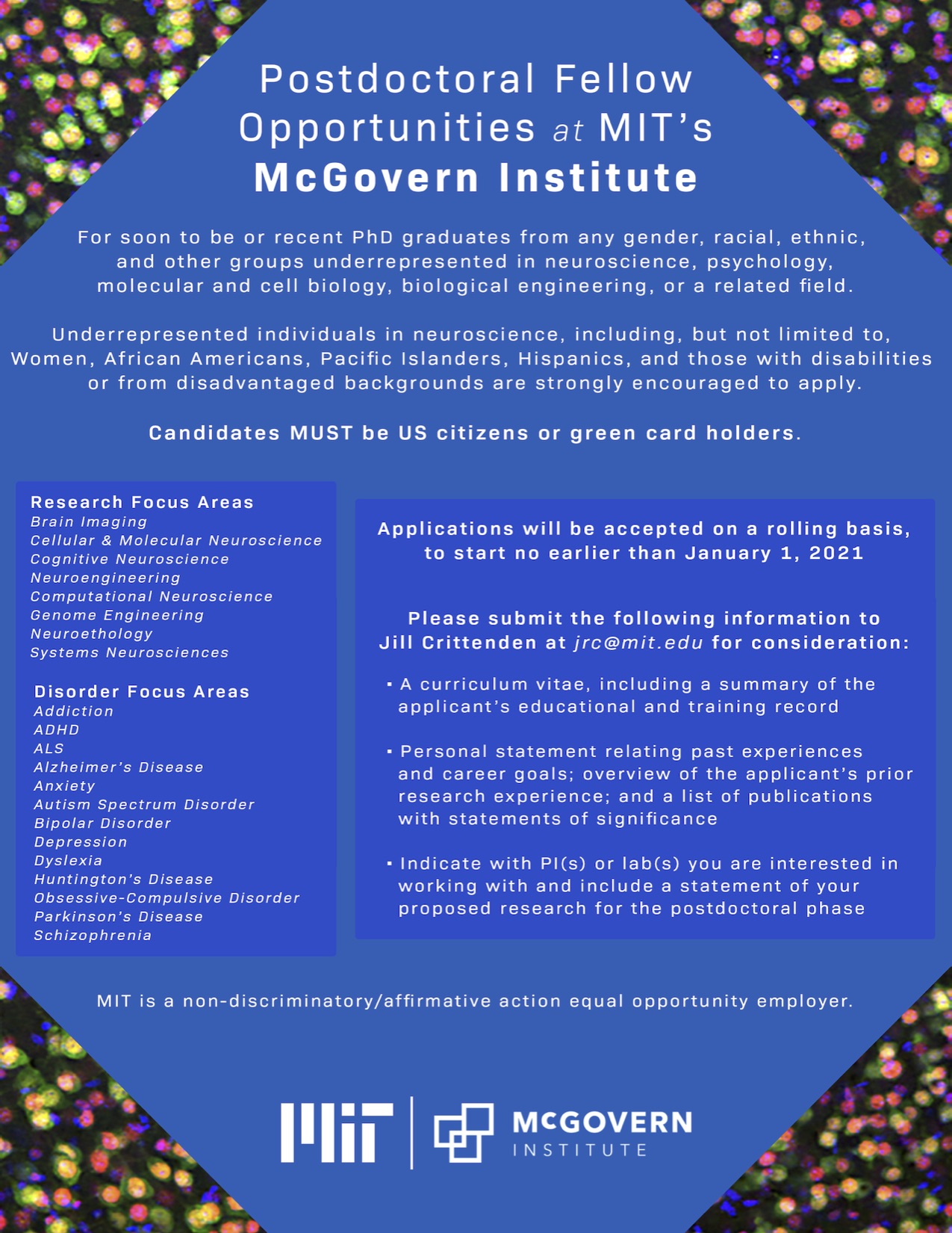 Postdoctoral fellow opportunities at MIT's McGovern Institute. For soon to be or recent PhD graduates from any gender, racial, ethnic, and other groups underrepresented in neuroscience, psychology, molecular and cell biology, biological engineering, or a related field. Underrepresented individuals in neursocience, including, but not limited to, Women, African Americans, Pacific Islanders, Hispanics, and those with disabilities or from disadvantaged backgrounds are strongly encouraged to apply. Candidates must be US Citizens or green card holders. Research Focus areas include: brain imaging, cellular and molecular neuroscience, cognitive neuroscience, neuroengineering, computational neuroscience, genome engineering, neuroethology, and systems neuroscience. Disorder focus areas include: Addiction, ADHD, ALS, Alzheimer's Disease, Anxiety, Autism Spectrum Disorder, Bipolar Disorder, Depression, Dyslexia, Huntington's Disease, Obsessive-Compulsive Disorder, Parkinson's Disease, and Schizophrenia. Applications will be accepted on a rolling basis, to start no earlier than January 1, 2021. Please submit the following information to Jill Crittenden at jrc@mit.edu for consideration. One, A curriculum vitae, including a summary of the applicant's educational and training record. Two, a personal statement relating past experiences and career goals; overview of the applicant's prior research experience, and a list of publications with statements of significance. Three, indicate which principal investigator/s or lab/s you are interested in working with and include a statement of your proposed research for the postdoctoral phase. MIT is a non-discriminatory / affirmative action equal opportunity employer.