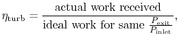 $\displaystyle \eta_\textrm{turb} = \frac{\textrm{actual work received}}
{\textrm{ideal work for same
$\frac{P_\textrm{exit}}{P_\textrm{inlet}}$}},$