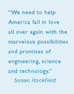 We need to help America fall in love all over again with the marvellous possibilities and promises of engineering, science and technology. - Pres. Susan Hockfield