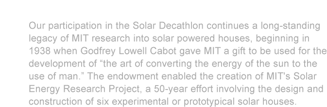 Our participation in the Solar Decathlon continues a long-standing legacy of MIT research into solar powered houses, beginning in 1938 when Godfrey Lowell Cabot gave MIT a gift to be used for the development of “the art of converting the energy of the sun to the use of man.” The endowment enabled the creation of MIT's Solar Energy Research Project, a 50-year effort involving the design and construction of six experimental or prototypical solar houses.